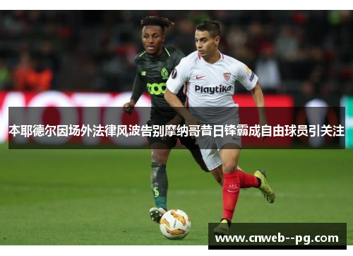 本耶德尔因场外法律风波告别摩纳哥昔日锋霸成自由球员引关注